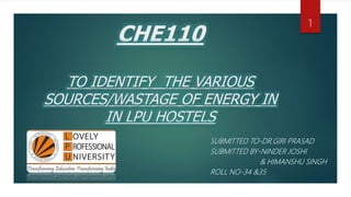 CHE110
TO IDENTIFY THE VARIOUS
SOURCES/WASTAGE OF ENERGY IN
IN LPU HOSTELS
SUBMITTED TO-DR.GIRI PRASAD
SUBMITTED BY-NINDER JOSHI
& HIMANSHU SINGH
ROLL NO-34 &35
1
 