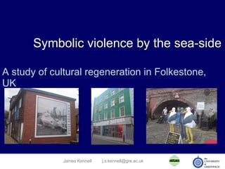 Symbolic violence by the sea-side A study of cultural regeneration in Folkestone, UK James Kennell [email_address] 
