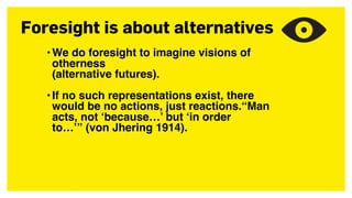 Foresight is about alternatives
•We do foresight to imagine visions of
otherness  
(alternative futures).
•If no such representations exist, there
would be no actions, just reactions.“Man
acts, not ‘because…’ but ‘in order
to…’” (von Jhering 1914).
 