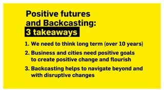 1. We need to think long term (over 10 years)
2. Business and cities need positive goals  
to create positive change and flourish
3. Backcasting helps to navigate beyond and
with disruptive changes
Positive futures  
and Backcasting:  
3 takeaways
 