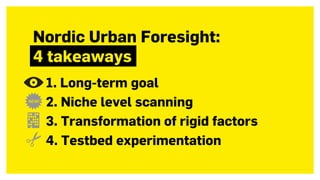 Nordic Urban Foresight: 
4 takeaways
1. Long-term goal
2. Niche level scanning
3. Transformation of rigid factors
4. Testbed experimentation
 
