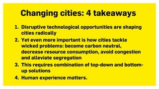 1. Disruptive technological opportunities are shaping
cities radically
2. Yet even more important is how cities tackle
wicked problems: become carbon neutral,
decrease resource consumption, avoid congestion
and alleviate segregation
3. This requires combination of top-down and bottom-
up solutions
4. Human experience matters.
Changing cities: 4 takeaways
 