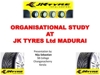 ORGANISATIONAL STUDY
AT
JK TYRES Ltd MADURAI
Presentation by
Niju Sebastian
SB College
Changanacherry
Kerala
 