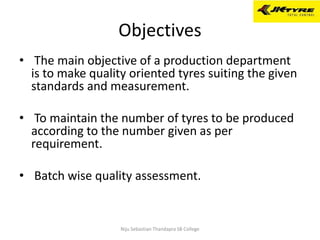 Objectives
• The main objective of a production department
is to make quality oriented tyres suiting the given
standards and measurement.
• To maintain the number of tyres to be produced
according to the number given as per
requirement.
• Batch wise quality assessment.
Niju Sebastian Thandapra SB College
 