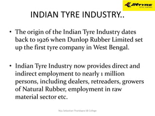 INDIAN TYRE INDUSTRY..
• The origin of the Indian Tyre Industry dates
back to 1926 when Dunlop Rubber Limited set
up the first tyre company in West Bengal.
• Indian Tyre Industry now provides direct and
indirect employment to nearly 1 million
persons, including dealers, retreaders, growers
of Natural Rubber, employment in raw
material sector etc.
Niju Sebastian Thandapra SB College
 