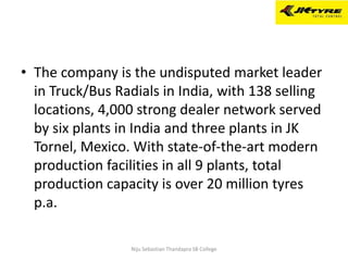 • The company is the undisputed market leader
in Truck/Bus Radials in India, with 138 selling
locations, 4,000 strong dealer network served
by six plants in India and three plants in JK
Tornel, Mexico. With state-of-the-art modern
production facilities in all 9 plants, total
production capacity is over 20 million tyres
p.a.
Niju Sebastian Thandapra SB College
 