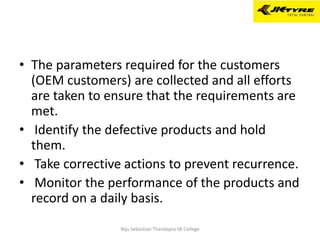 • The parameters required for the customers
(OEM customers) are collected and all efforts
are taken to ensure that the requirements are
met.
• Identify the defective products and hold
them.
• Take corrective actions to prevent recurrence.
• Monitor the performance of the products and
record on a daily basis.
Niju Sebastian Thandapra SB College
 