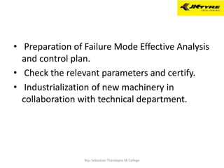 • Preparation of Failure Mode Effective Analysis
and control plan.
• Check the relevant parameters and certify.
• Industrialization of new machinery in
collaboration with technical department.
Niju Sebastian Thandapra SB College
 