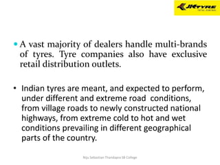  A vast majority of dealers handle multi-brands
of tyres. Tyre companies also have exclusive
retail distribution outlets.
• Indian tyres are meant, and expected to perform,
under different and extreme road conditions,
from village roads to newly constructed national
highways, from extreme cold to hot and wet
conditions prevailing in different geographical
parts of the country.
Niju Sebastian Thandapra SB College
 