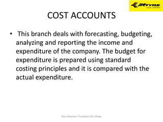 COST ACCOUNTS
• This branch deals with forecasting, budgeting,
analyzing and reporting the income and
expenditure of the company. The budget for
expenditure is prepared using standard
costing principles and it is compared with the
actual expenditure.
Niju Sebastian Thandapra SB College
 