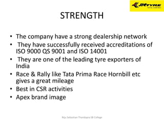 STRENGTH
• The company have a strong dealership network
• They have successfully received accreditations of
ISO 9000 QS 9001 and ISO 14001
• They are one of the leading tyre exporters of
India
• Race & Rally like Tata Prima Race Hornbill etc
gives a great mileage
• Best in CSR activities
• Apex brand image
Niju Sebastian Thandapra SB College
 