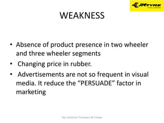 WEAKNESS
• Absence of product presence in two wheeler
and three wheeler segments
• Changing price in rubber.
• Advertisements are not so frequent in visual
media. It reduce the “PERSUADE” factor in
marketing
Niju Sebastian Thandapra SB College
 