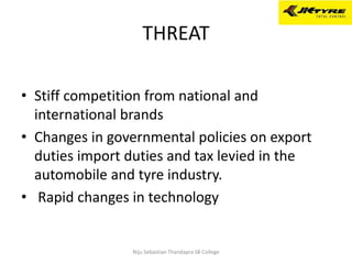THREAT
• Stiff competition from national and
international brands
• Changes in governmental policies on export
duties import duties and tax levied in the
automobile and tyre industry.
• Rapid changes in technology
Niju Sebastian Thandapra SB College
 