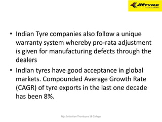 • Indian Tyre companies also follow a unique
warranty system whereby pro-rata adjustment
is given for manufacturing defects through the
dealers
• Indian tyres have good acceptance in global
markets. Compounded Average Growth Rate
(CAGR) of tyre exports in the last one decade
has been 8%.
Niju Sebastian Thandapra SB College
 