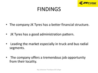 FINDINGS
• The company JK Tyres has a better financial structure.
• JK Tyres has a good administration pattern.
• Leading the market especially in truck and bus radial
segments.
• The company offers a tremendous job opportunity
from their locality.
Niju Sebastian Thandapra SB College
 