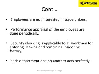 Cont…
• Employees are not interested in trade unions.
• Performance appraisal of the employees are
done periodically.
• Security checking is applicable to all workmen for
entering, leaving and remaining inside the
factory.
• Each department one on another acts perfectly.
Niju Sebastian Thandapra SB College
 
