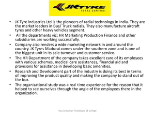 • JK Tyre industries Ltd is the pioneers of radial technology in India. They are
the market leaders in Bus/ Truck radials. They also manufacture aircraft
tyres and other heavy vehicles segment.
• All the departments viz: HR Marketing Production Finance and other
subsidiaries are working successfully.
• Company also renders a wide marketing network in and around the
country. JK Tyres Madurai comes under the southern zone and is one of
the biggest unit in its sale turnover and customer service.
• The HR Department of the company takes excellent care of its employees
with various schemes, medical care assistances, financial aid and
provisions for assistance in developing basic amenities.
• Research and Development part of the industry is doing its best in terms
of improving the product quality and making the company to stand out of
the box.
• The organisational study was a real time experience for the reason that it
helped to see ourselves through the angle of the employees there in the
organization.
Niju Sebastian Thandapra SB College
 