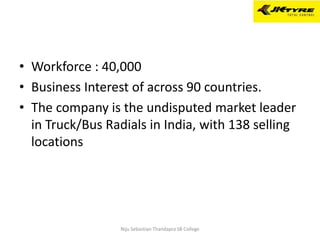 • Workforce : 40,000
• Business Interest of across 90 countries.
• The company is the undisputed market leader
in Truck/Bus Radials in India, with 138 selling
locations
Niju Sebastian Thandapra SB College
 