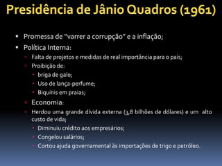  Promessa de “varrer a corrupção” e a inflação;
 Política Interna:
 Falta de projetos e medidas de real importância para o país;
 Proibição de:
 briga de galo;
 Uso de lança-perfume;
 Biquínis em praias;
 Economia:
 Herdou uma grande dívida externa (3,8 bilhões de dólares) e um alto
custo de vida;
 Diminuiu crédito aos empresários;
 Congelou salários;
 Cortou ajuda governamental às importações de trigo e petróleo.
 