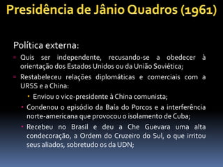 Política externa:
 Quis ser independente, recusando-se a obedecer à
orientação dos Estados Unidos ou da União Soviética;
 Restabeleceu relações diplomáticas e comerciais com a
URSS e a China:
 Enviou o vice-presidente à China comunista;
 Condenou o episódio da Baía do Porcos e a interferência
norte-americana que provocou o isolamento de Cuba;
 Recebeu no Brasil e deu a Che Guevara uma alta
condecoração, a Ordem do Cruzeiro do Sul, o que irritou
seus aliados, sobretudo os da UDN;
 