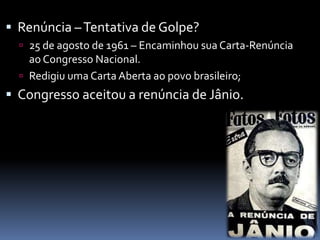  Renúncia –Tentativa de Golpe?
 25 de agosto de 1961 – Encaminhou sua Carta-Renúncia
ao Congresso Nacional.
 Redigiu uma Carta Aberta ao povo brasileiro;
 Congresso aceitou a renúncia de Jânio.
 