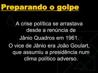 Preparando o golpe
A crise política se arrastava
desde a renúncia de
Jânio Quadros em 1961.
O vice de Jânio era João Goulart,
que assumiu a presidência num
clima político adverso.
 