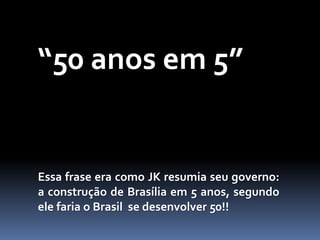 “50 anos em 5”
Essa frase era como JK resumia seu governo:
a construção de Brasília em 5 anos, segundo
ele faria o Brasil se desenvolver 50!!
 