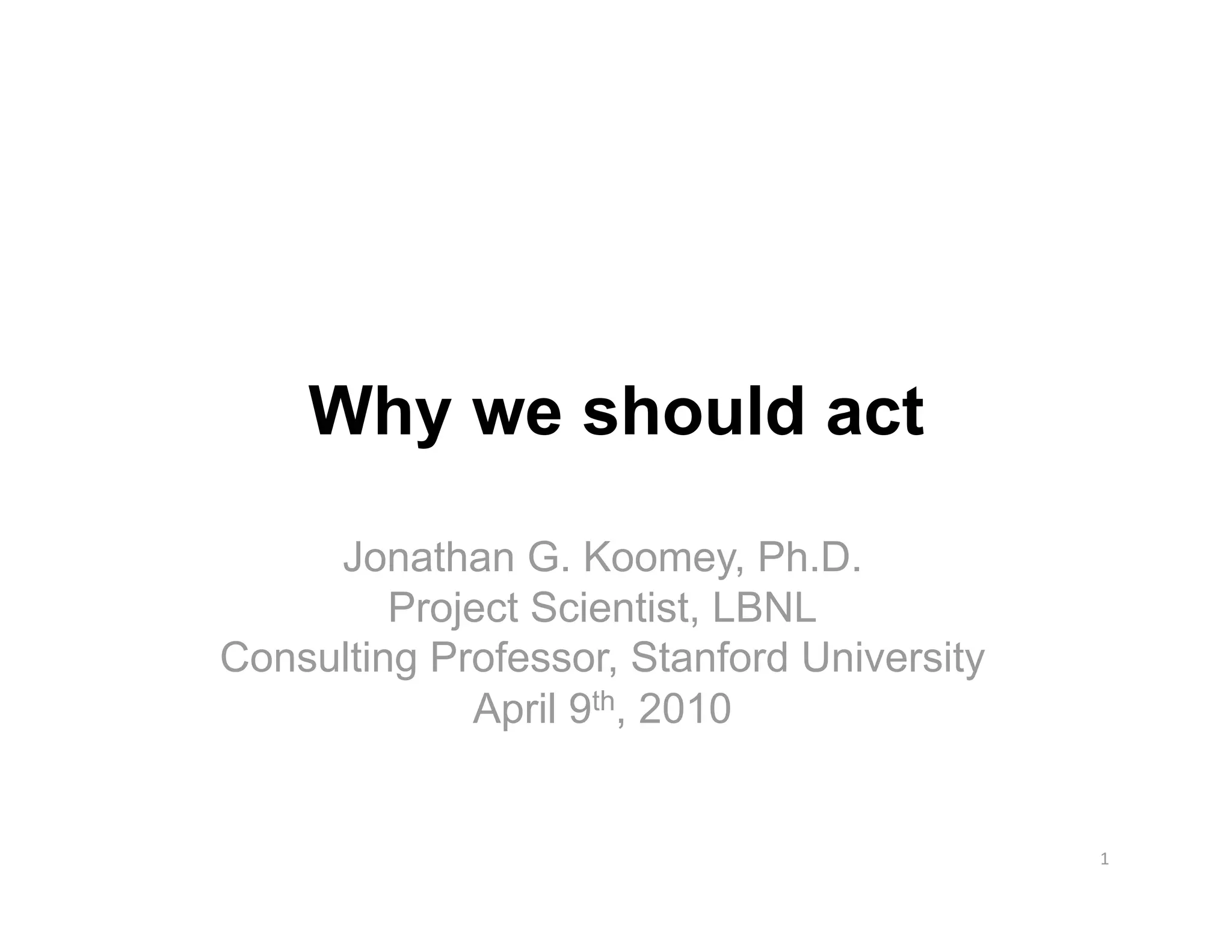 Why we should act
     Jonathan G. Koomey, Ph.D.
         Project Scientist, LBNL
Consulting Professor, Stanford University
             April 9th, 2010


                                            1 
 