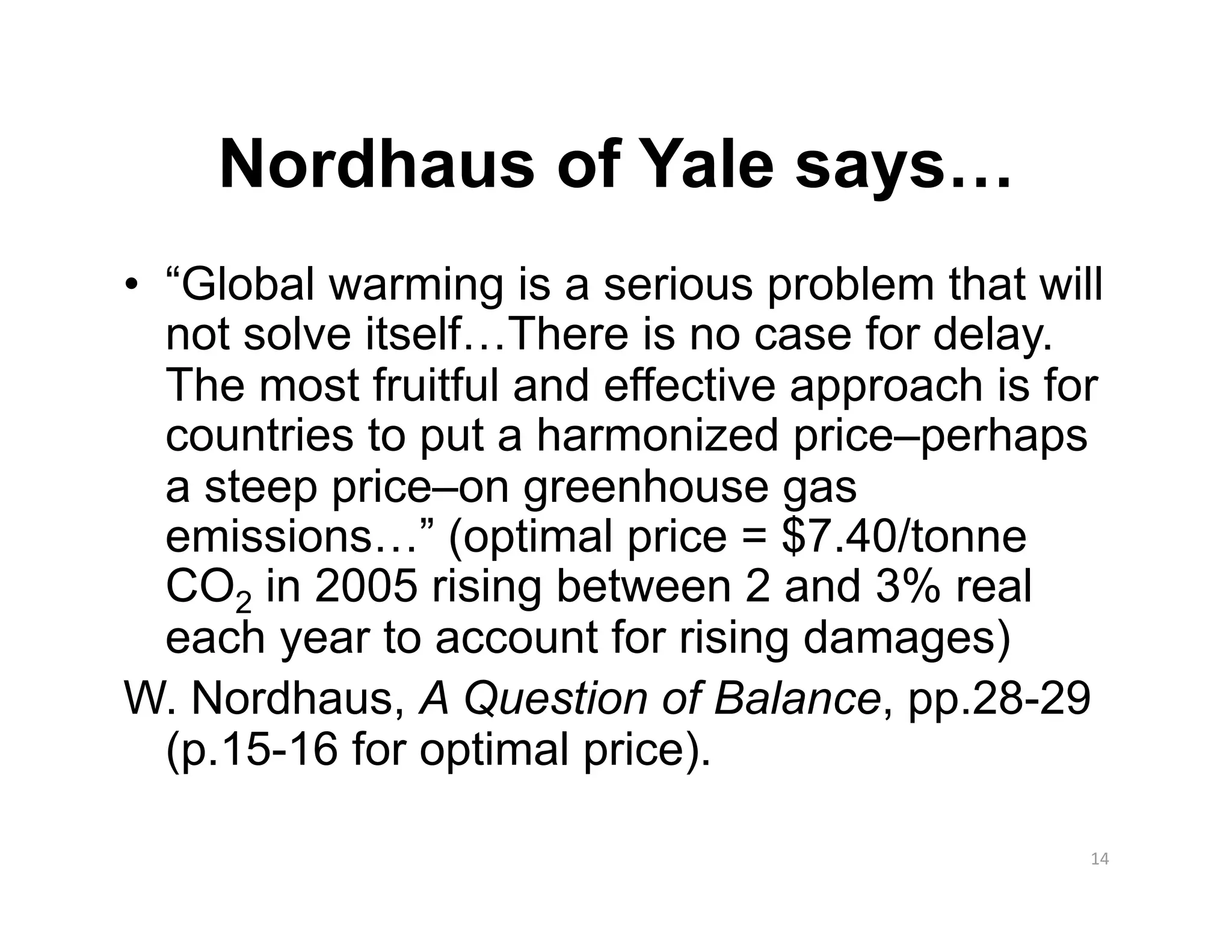 Nordhaus of Yale says…
•  “Global warming is a serious problem that will
   not solve itself…There is no case for delay.
   The most fruitful and effective approach is for
   countries to put a harmonized price–perhaps
   a steep price–on greenhouse gas
   emissions…” (optimal price = $7.40/tonne
   CO2 in 2005 rising between 2 and 3% real
   each year to account for rising damages)
W. Nordhaus, A Question of Balance, pp.28-29
   (p.15-16 for optimal price).

                                                 14 
 