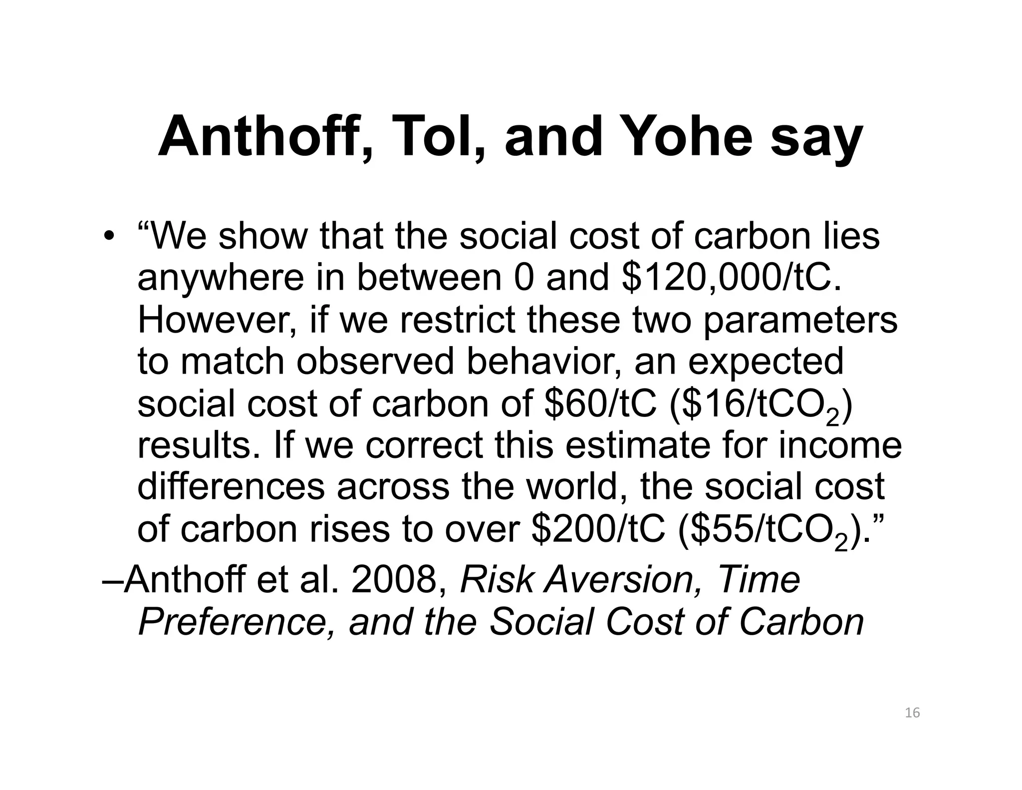 Anthoff, Tol, and Yohe say
•  “We show that the social cost of carbon lies
   anywhere in between 0 and $120,000/tC.
   However, if we restrict these two parameters
   to match observed behavior, an expected
   social cost of carbon of $60/tC ($16/tCO2)
   results. If we correct this estimate for income
   differences across the world, the social cost
   of carbon rises to over $200/tC ($55/tCO2).”
–Anthoff et al. 2008, Risk Aversion, Time
   Preference, and the Social Cost of Carbon

                                                     16 
 