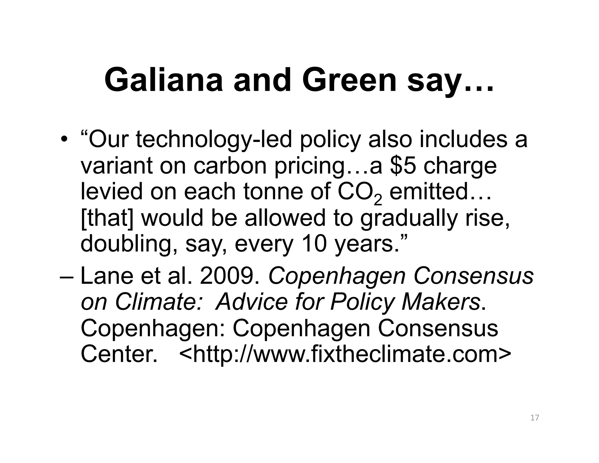Galiana and Green say…
•  “Our technology-led policy also includes a
   variant on carbon pricing…a $5 charge
   levied on each tonne of CO2 emitted…
   [that] would be allowed to gradually rise,
   doubling, say, every 10 years.”
– Lane et al. 2009. Copenhagen Consensus
   on Climate: Advice for Policy Makers.
   Copenhagen: Copenhagen Consensus
   Center. <http://www.fixtheclimate.com>

                                            17 
 