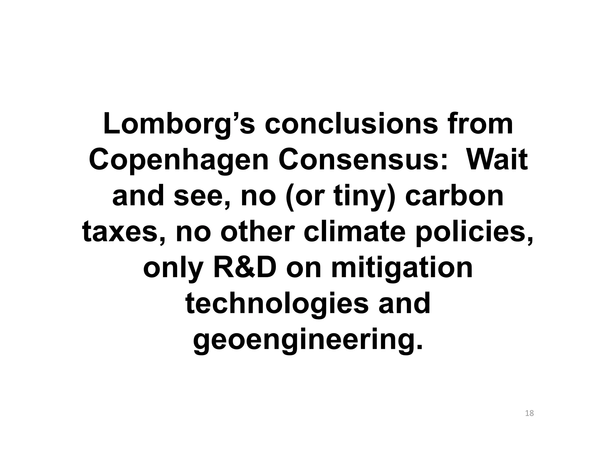 Lomborg’s conclusions from
 Copenhagen Consensus: Wait
   and see, no (or tiny) carbon
taxes, no other climate policies,
     only R&D on mitigation
        technologies and
         geoengineering.

                                18 
 