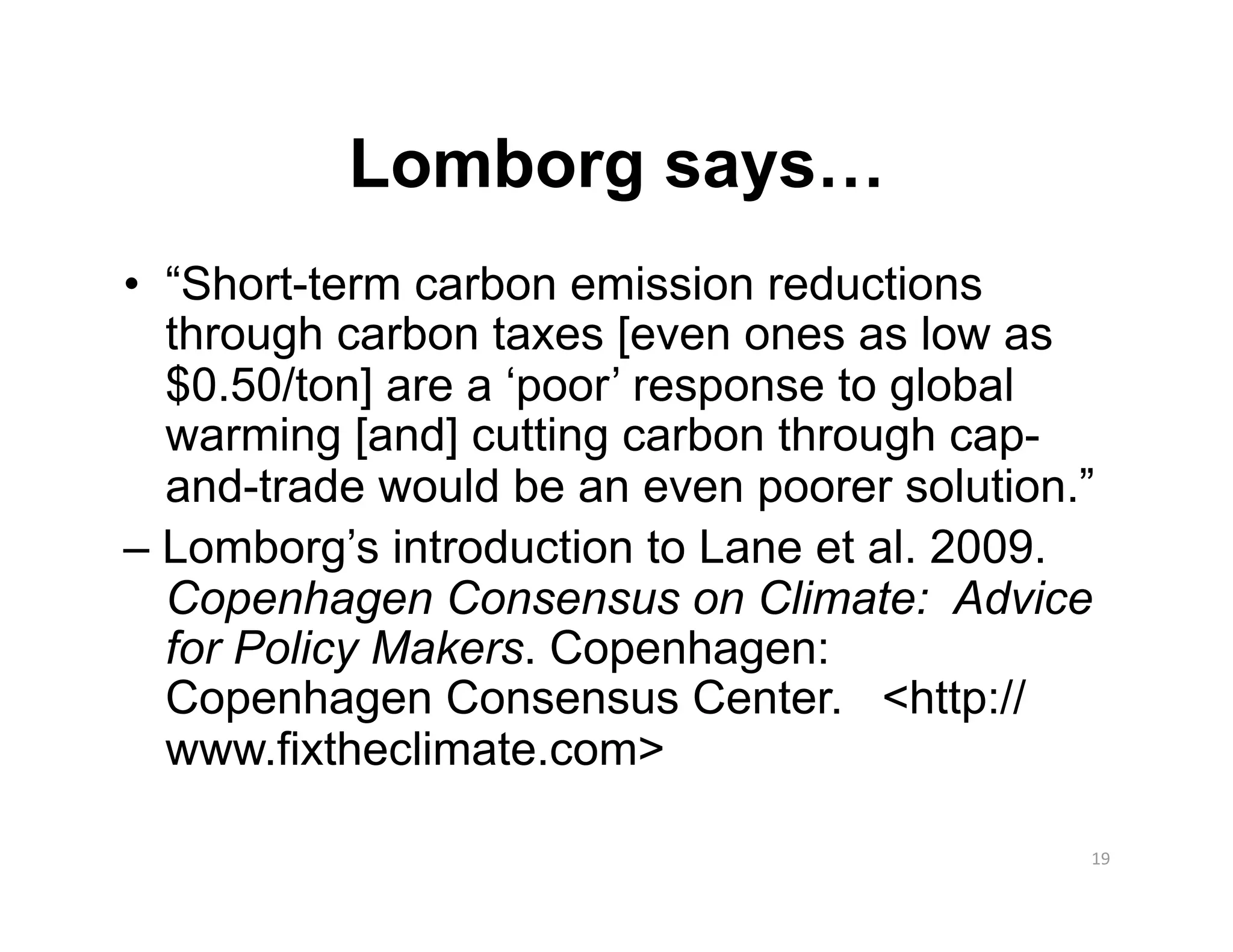 Lomborg says…
•  “Short-term carbon emission reductions
   through carbon taxes [even ones as low as
   $0.50/ton] are a ‘poor’ response to global
   warming [and] cutting carbon through cap-
   and-trade would be an even poorer solution.”
– Lomborg’s introduction to Lane et al. 2009.
   Copenhagen Consensus on Climate: Advice
   for Policy Makers. Copenhagen:
   Copenhagen Consensus Center. <http://
   www.fixtheclimate.com>

                                              19 
 