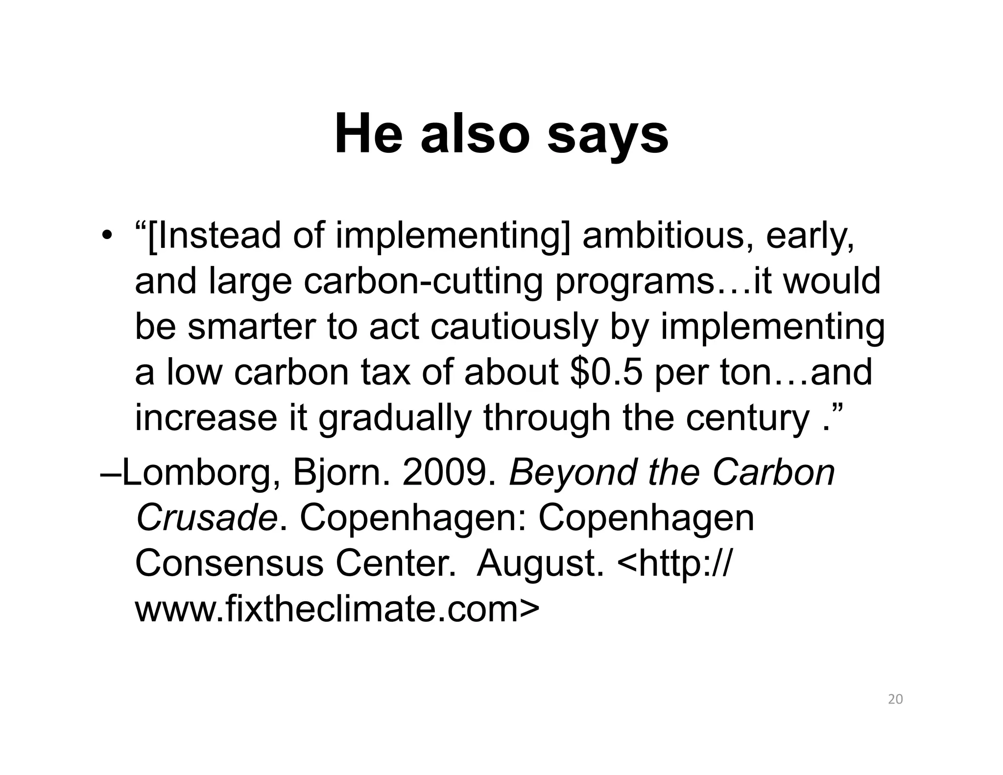 He also says
•  “[Instead of implementing] ambitious, early,
   and large carbon-cutting programs…it would
   be smarter to act cautiously by implementing
   a low carbon tax of about $0.5 per ton…and
   increase it gradually through the century .”
–Lomborg, Bjorn. 2009. Beyond the Carbon
   Crusade. Copenhagen: Copenhagen
   Consensus Center. August. <http://
   www.fixtheclimate.com>

                                                  20 
 