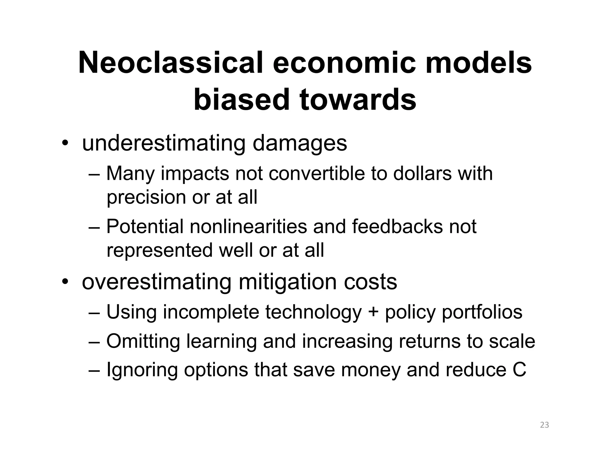 Neoclassical economic models
        biased towards
•  underestimating damages
  –  Many impacts not convertible to dollars with
     precision or at all
  –  Potential nonlinearities and feedbacks not
     represented well or at all
•  overestimating mitigation costs
  –  Using incomplete technology + policy portfolios
  –  Omitting learning and increasing returns to scale
  –  Ignoring options that save money and reduce C

                                                         23 
 
