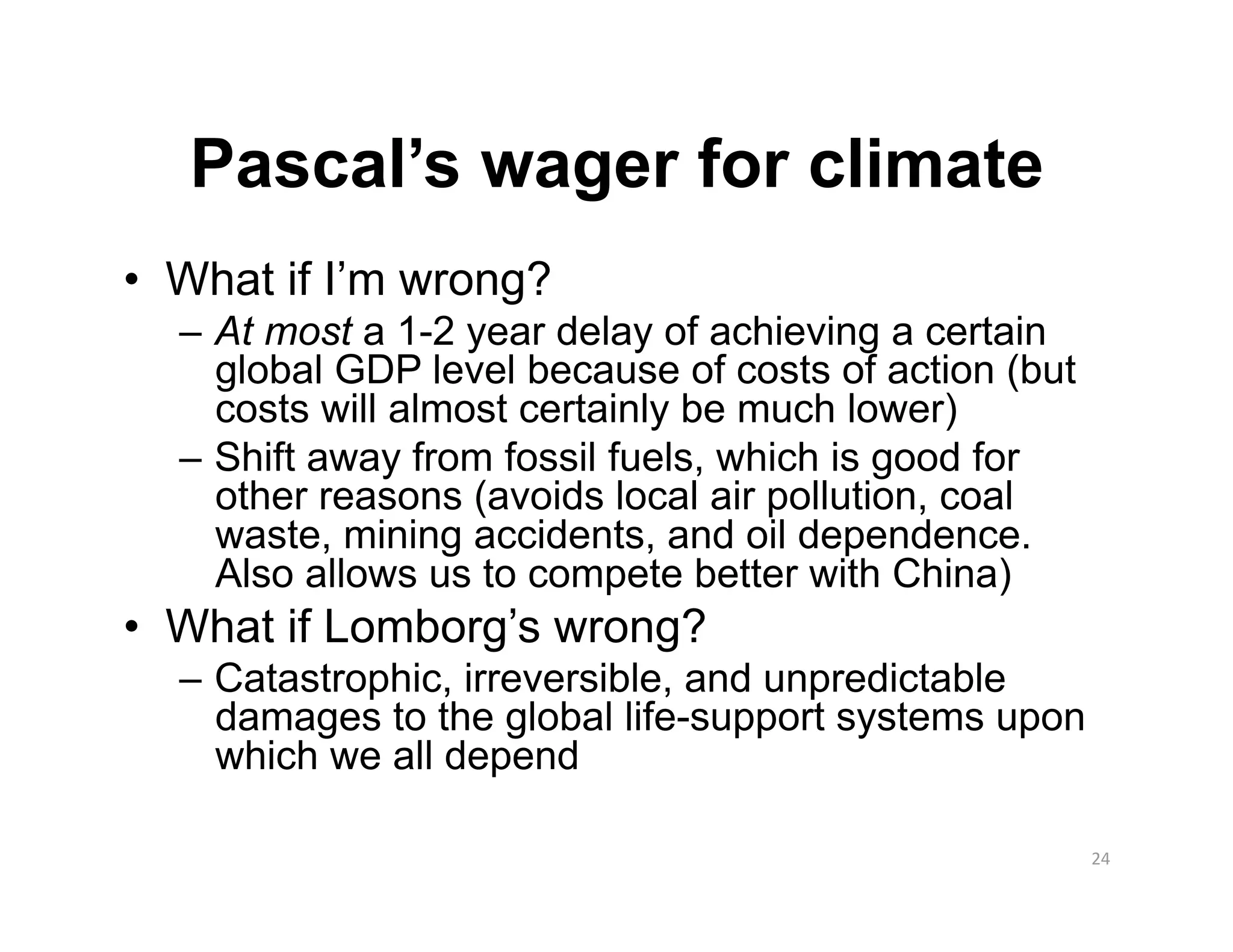 Pascal’s wager for climate
•  What if I’m wrong?
  –  At most a 1-2 year delay of achieving a certain
     global GDP level because of costs of action (but
     costs will almost certainly be much lower)
  –  Shift away from fossil fuels, which is good for
     other reasons (avoids local air pollution, coal
     waste, mining accidents, and oil dependence.
     Also allows us to compete better with China)
•  What if Lomborg’s wrong?
  –  Catastrophic, irreversible, and unpredictable
     damages to the global life-support systems upon
     which we all depend

                                                        24 
 