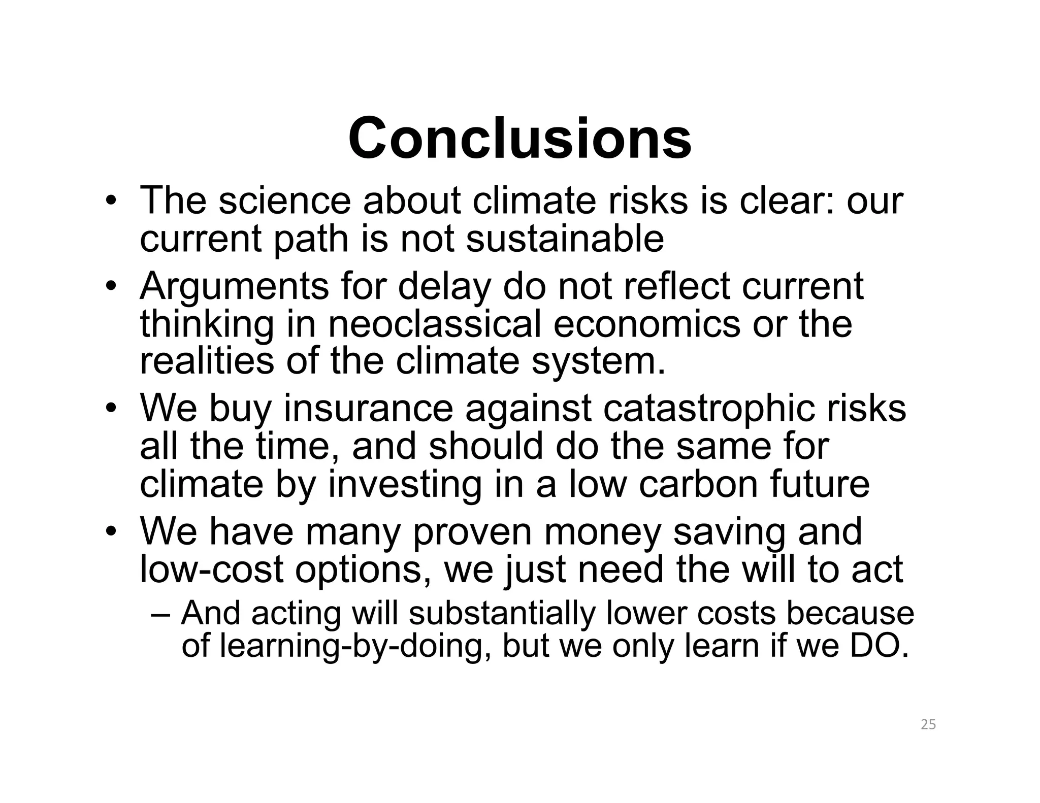 Conclusions
•  The science about climate risks is clear: our
   current path is not sustainable
•  Arguments for delay do not reflect current
   thinking in neoclassical economics or the
   realities of the climate system.
•  We buy insurance against catastrophic risks
   all the time, and should do the same for
   climate by investing in a low carbon future
•  We have many proven money saving and
   low-cost options, we just need the will to act
  –  And acting will substantially lower costs because
     of learning-by-doing, but we only learn if we DO.

                                                         25 
 