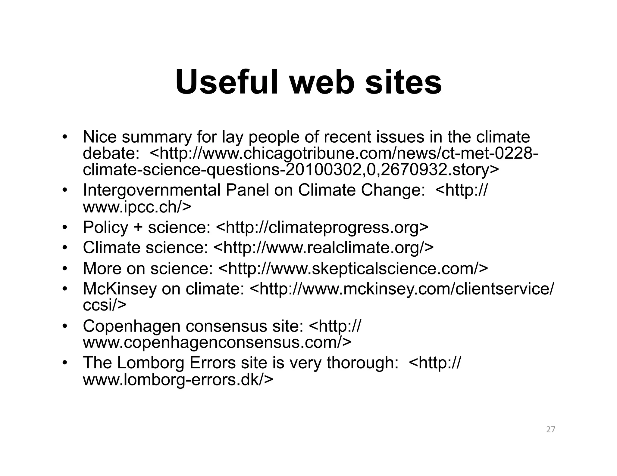 Useful web sites
•  Nice summary for lay people of recent issues in the climate
   debate: <http://www.chicagotribune.com/news/ct-met-0228-
   climate-science-questions-20100302,0,2670932.story>
•  Intergovernmental Panel on Climate Change: <http://
   www.ipcc.ch/>
•  Policy + science: <http://climateprogress.org>
•  Climate science: <http://www.realclimate.org/>
•  More on science: <http://www.skepticalscience.com/>
•  McKinsey on climate: <http://www.mckinsey.com/clientservice/
   ccsi/>
•  Copenhagen consensus site: <http://
   www.copenhagenconsensus.com/>
•  The Lomborg Errors site is very thorough: <http://
   www.lomborg-errors.dk/>

                                                             27 
 