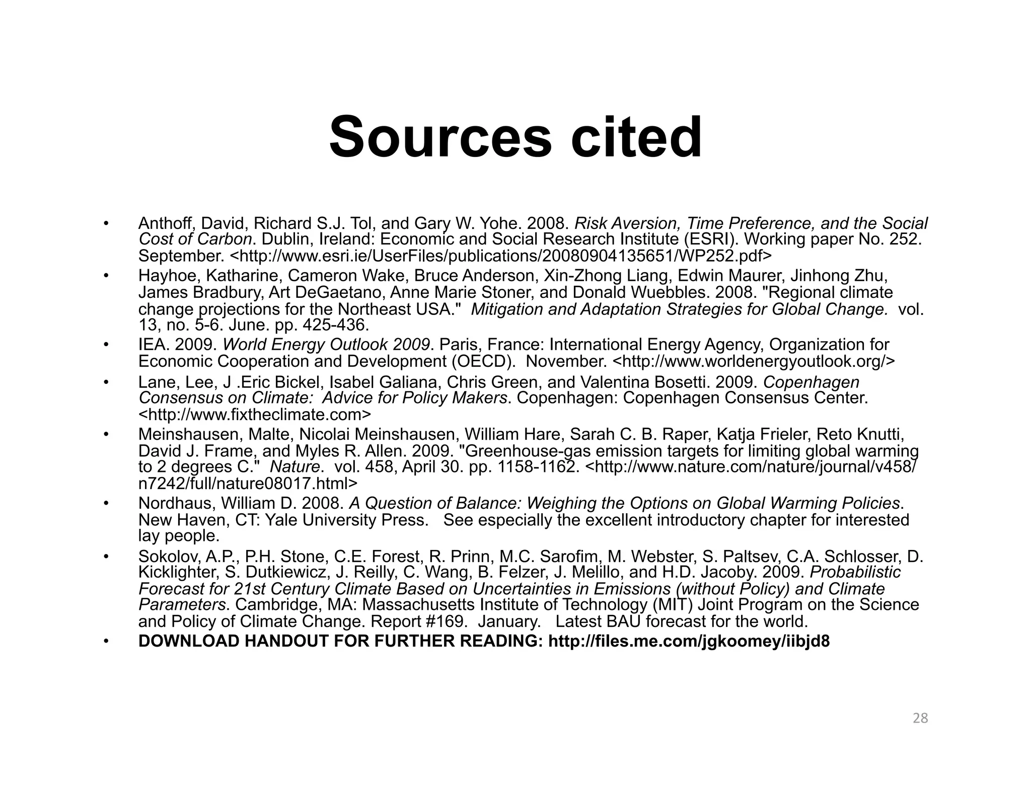 Sources cited
•    Anthoff, David, Richard S.J. Tol, and Gary W. Yohe. 2008. Risk Aversion, Time Preference, and the Social
     Cost of Carbon. Dublin, Ireland: Economic and Social Research Institute (ESRI). Working paper No. 252.
     September. <http://www.esri.ie/UserFiles/publications/20080904135651/WP252.pdf>
•    Hayhoe, Katharine, Cameron Wake, Bruce Anderson, Xin-Zhong Liang, Edwin Maurer, Jinhong Zhu,
     James Bradbury, Art DeGaetano, Anne Marie Stoner, and Donald Wuebbles. 2008. "Regional climate
     change projections for the Northeast USA." Mitigation and Adaptation Strategies for Global Change. vol.
     13, no. 5-6. June. pp. 425-436.
•    IEA. 2009. World Energy Outlook 2009. Paris, France: International Energy Agency, Organization for
     Economic Cooperation and Development (OECD). November. <http://www.worldenergyoutlook.org/>
•    Lane, Lee, J .Eric Bickel, Isabel Galiana, Chris Green, and Valentina Bosetti. 2009. Copenhagen
     Consensus on Climate: Advice for Policy Makers. Copenhagen: Copenhagen Consensus Center.
     <http://www.fixtheclimate.com>
•    Meinshausen, Malte, Nicolai Meinshausen, William Hare, Sarah C. B. Raper, Katja Frieler, Reto Knutti,
     David J. Frame, and Myles R. Allen. 2009. "Greenhouse-gas emission targets for limiting global warming
     to 2 degrees C." Nature. vol. 458, April 30. pp. 1158-1162. <http://www.nature.com/nature/journal/v458/
     n7242/full/nature08017.html>
•    Nordhaus, William D. 2008. A Question of Balance: Weighing the Options on Global Warming Policies.
     New Haven, CT: Yale University Press. See especially the excellent introductory chapter for interested
     lay people.
•    Sokolov, A.P., P.H. Stone, C.E. Forest, R. Prinn, M.C. Sarofim, M. Webster, S. Paltsev, C.A. Schlosser, D.
     Kicklighter, S. Dutkiewicz, J. Reilly, C. Wang, B. Felzer, J. Melillo, and H.D. Jacoby. 2009. Probabilistic
     Forecast for 21st Century Climate Based on Uncertainties in Emissions (without Policy) and Climate
     Parameters. Cambridge, MA: Massachusetts Institute of Technology (MIT) Joint Program on the Science
     and Policy of Climate Change. Report #169. January. Latest BAU forecast for the world.
•    DOWNLOAD HANDOUT FOR FURTHER READING: http://files.me.com/jgkoomey/iibjd8



                                                                                                             28 
 