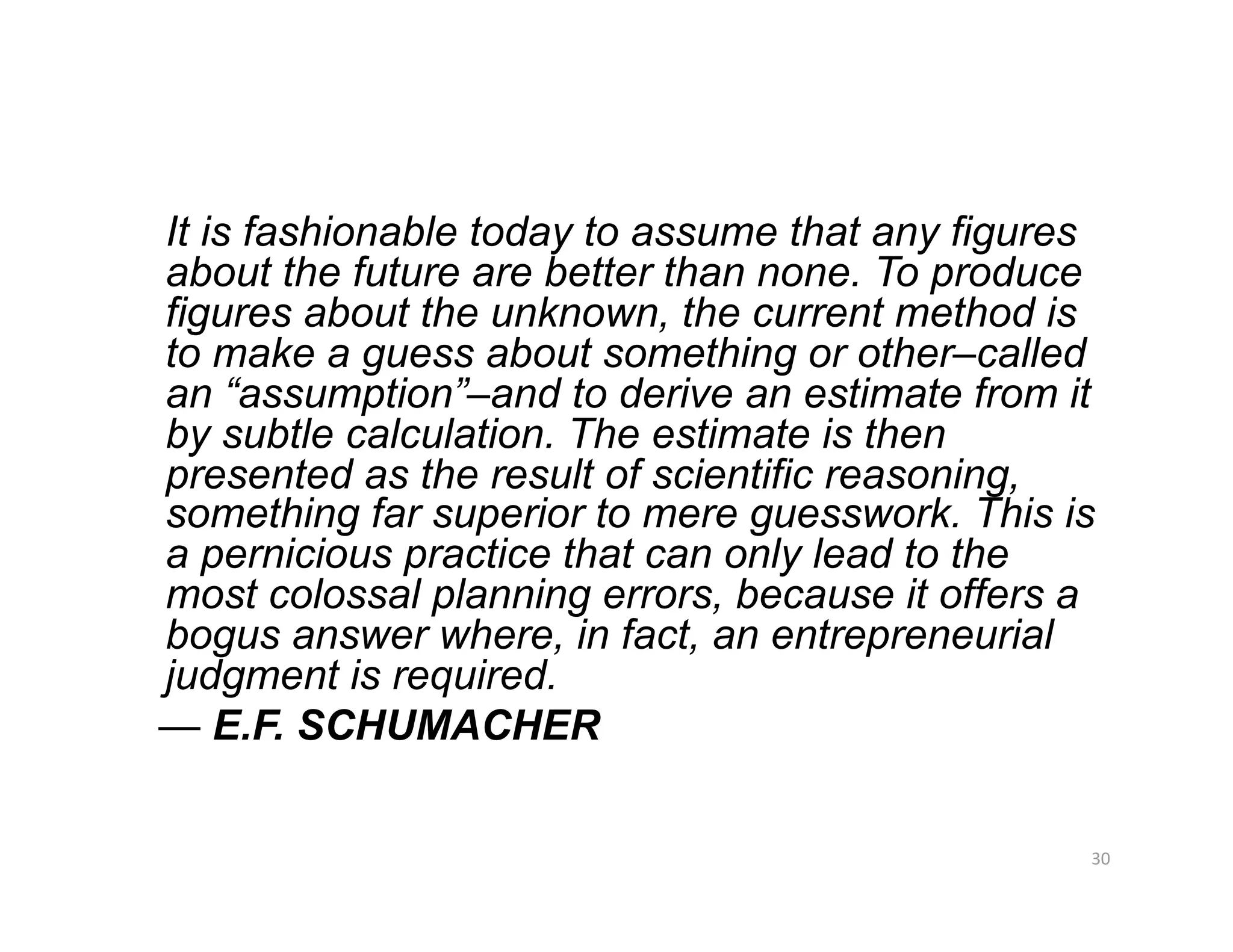 It is fashionable today to assume that any figures
about the future are better than none. To produce
figures about the unknown, the current method is
to make a guess about something or other–called
an “assumption”–and to derive an estimate from it
by subtle calculation. The estimate is then
presented as the result of scientific reasoning,
something far superior to mere guesswork. This is
a pernicious practice that can only lead to the
most colossal planning errors, because it offers a
bogus answer where, in fact, an entrepreneurial
judgment is required.
— E.F. SCHUMACHER

                                                 30 
 