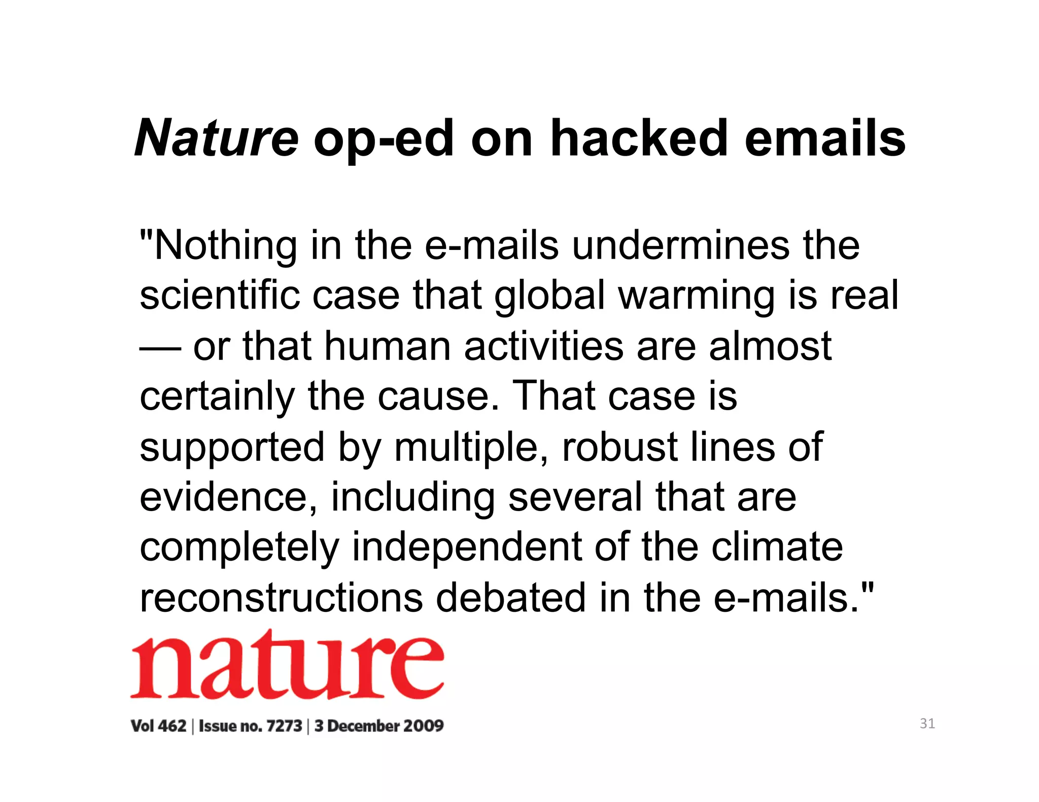 Nature op-ed on hacked emails
"Nothing in the e-mails undermines the
scientific case that global warming is real
— or that human activities are almost
certainly the cause. That case is
supported by multiple, robust lines of
evidence, including several that are
completely independent of the climate
reconstructions debated in the e-mails."

                                              31 
 