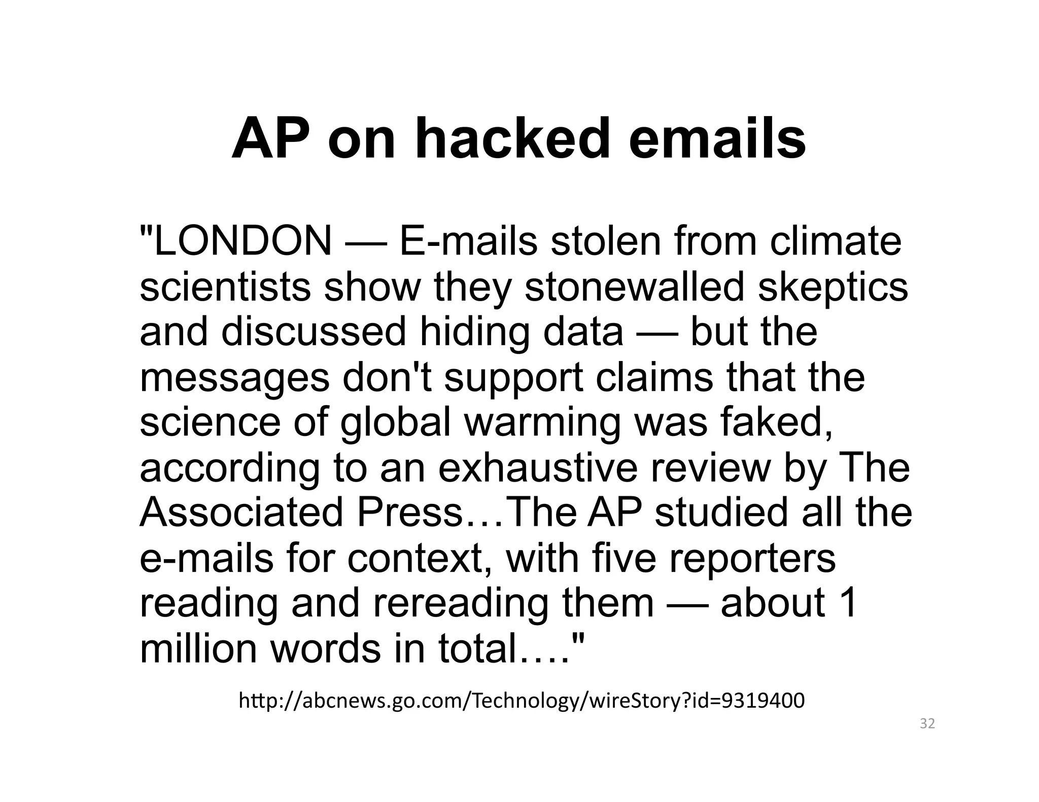 AP on hacked emails
"LONDON — E-mails stolen from climate
scientists show they stonewalled skeptics
and discussed hiding data — but the
messages don't support claims that the
science of global warming was faked,
according to an exhaustive review by The
Associated Press…The AP studied all the
e-mails for context, with five reporters
reading and rereading them — about 1
million words in total…."
     hTp://abcnews.go.com/Technology/wireStory?id=9319400 
                                                             32 
 