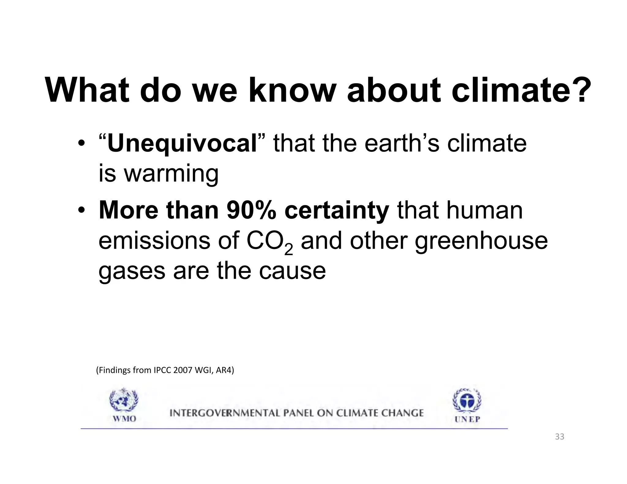 What do we know about climate?
 •  “Unequivocal” that the earth’s climate
    is warming
 •  More than 90% certainty that human
    emissions of CO2 and other greenhouse
    gases are the cause


  (Findings from IPCC 2007 WGI, AR4) 




                                             33 
 