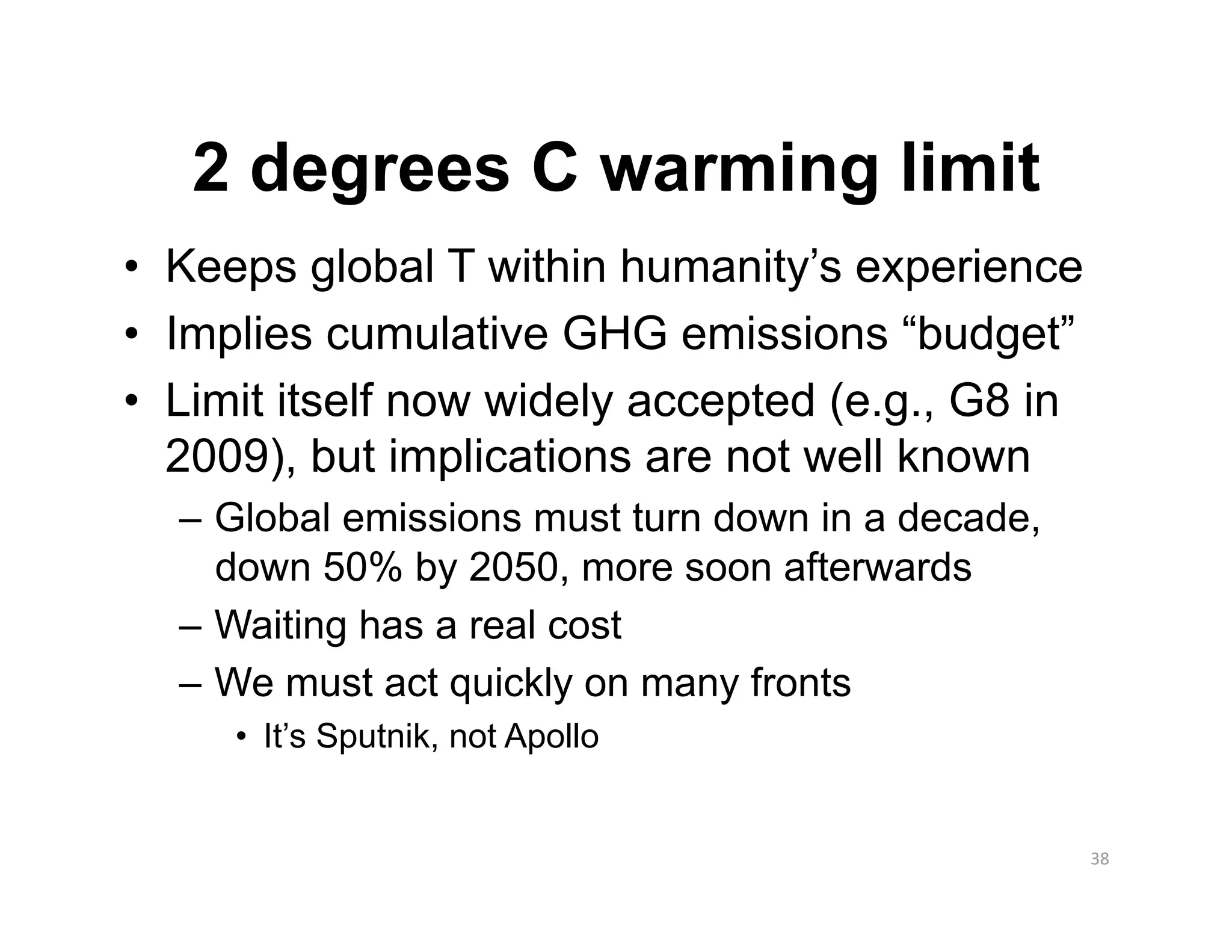 2 degrees C warming limit
•  Keeps global T within humanity’s experience
•  Implies cumulative GHG emissions “budget”
•  Limit itself now widely accepted (e.g., G8 in
   2009), but implications are not well known
  –  Global emissions must turn down in a decade,
     down 50% by 2050, more soon afterwards
  –  Waiting has a real cost
  –  We must act quickly on many fronts
     •  It’s Sputnik, not Apollo


                                                    38 
 