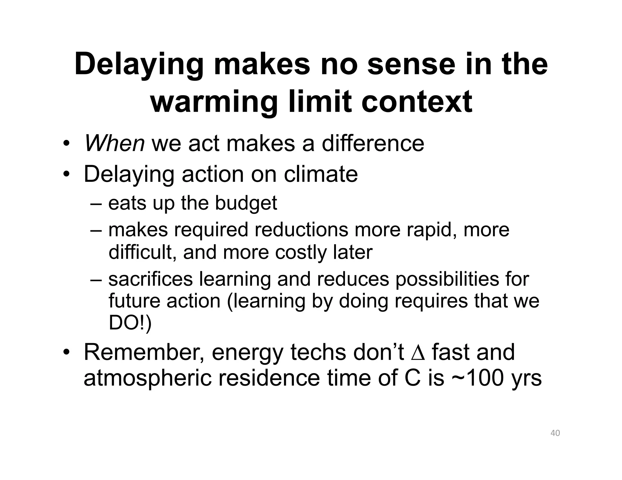 Delaying makes no sense in the
      warming limit context
•  When we act makes a difference
•  Delaying action on climate
  –  eats up the budget
  –  makes required reductions more rapid, more
     difficult, and more costly later
  –  sacrifices learning and reduces possibilities for
     future action (learning by doing requires that we
     DO!)
•  Remember, energy techs don’t ∆ fast and
   atmospheric residence time of C is ~100 yrs

                                                         40 
 