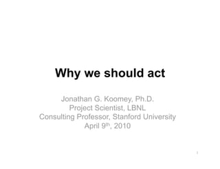 Why we should act
     Jonathan G. Koomey, Ph.D.
         Project Scientist, LBNL
Consulting Professor, Stanford University
             April 9th, 2010


                                            1 
 