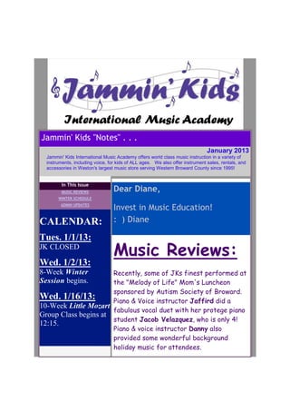 Jammin' Kids "Notes" . . .
                                                                               January 2013
  Jammin' Kids International Music Academy offers world class music instruction in a variety of
  instruments, including voice, for kids of ALL ages. We also offer instrument sales, rentals, and
  accessories in Weston's largest music store serving Western Broward County since 1995!


         In This Issue
         MUSIC REVIEWS            Dear Diane,
       WINTER SCHEDULE
        ADMIN UPDATES
                                  Invest in Music Education!
CALENDAR:                         : ) Diane

Tues. 1/1/13:
JK CLOSED
                                  Music Reviews:
Wed. 1/2/13:
8-Week Winter         Recently, some of JKs finest performed at
Session begins.       the "Melody of Life" Mom's Luncheon
                      sponsored by Autism Society of Broward.
Wed. 1/16/13:         Piano & Voice instructor Jaffird did a
10-Week Little Mozart
                      fabulous vocal duet with her protege piano
Group Class begins at
                      student Jacob Velazquez, who is only 4!
12:15.
                      Piano & voice instructor Danny also
                      provided some wonderful background
                      holiday music for attendees.
 