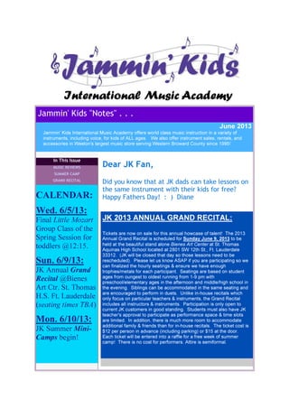 Jammin' Kids "Notes" . . .
June 2013
Jammin' Kids International Music Academy offers world class music instruction in a variety of
instruments, including voice, for kids of ALL ages. We also offer instrument sales, rentals, and
accessories in Weston's largest music store serving Western Broward County since 1995!
In This Issue
MUSIC REVIEWS
SUMMER CAMP
GRAND RECITAL
CALENDAR:
Wed. 6/5/13:
Final Little Mozart
Group Class of the
Spring Session for
toddlers @12:15.
Sun. 6/9/13:
JK Annual Grand
Recital @Bienes
Art Ctr. St. Thomas
H.S. Ft. Lauderdale
(seating times TBA)
Mon. 6/10/13:
JK Summer Mini-
Camps begin!
Dear JK Fan,
Did you know that at JK dads can take lessons on
the same instrument with their kids for free?
Happy Fathers Day! : ) Diane
JK 2013 ANNUAL GRAND RECITAL:
Tickets are now on sale for this annual howcase of talent! The 2013
Annual Grand Recital is scheduled for Sunday June 9, 2013 to be
held at the beautiful stand alone Bienes Art Center at St. Thomas
Aquinas High School located at 2801 SW 12th St., Ft. Lauderdale
33312. (JK will be closed that day so those lessons need to be
rescheduled). Please let us know ASAP if you are participating so we
can finalized the hourly seatings & ensure we have enough
trophies/metals for each participant. Seatings are based on student
ages from oungest to oldest running from 1-9 pm with
preschool/elementary ages in the afternoon and middle/high school in
the evening. Siblings can be accommodated in the same seating and
are encouraged to perform in duets. Unlike in-house recitals which
only focus on particular teachers & instruments, the Grand Recital
includes all instructors & instruments. Participation is only open to
current JK customers in good standing. Students must also have JK
teacher's approval to participate as performance space & time slots
are limited. In addition, there is much more room to accommodate
additional family & friends than for in-house recitals. The ticket cost is
$12 per person in advance (including parking) or $15 at the door.
Each ticket will be entered into a raffle for a free week of summer
camp! There is no cost for performers. Attire is semiformal.
 