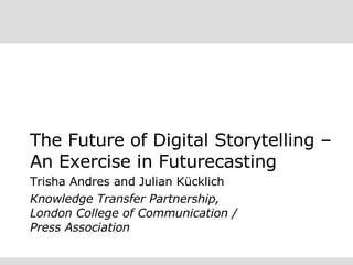 The Future of Digital Storytelling – An Exercise in Futurecasting Trisha Andres and Julian Kücklich Knowledge Transfer Partnership, London College of Communication /  Press Association 