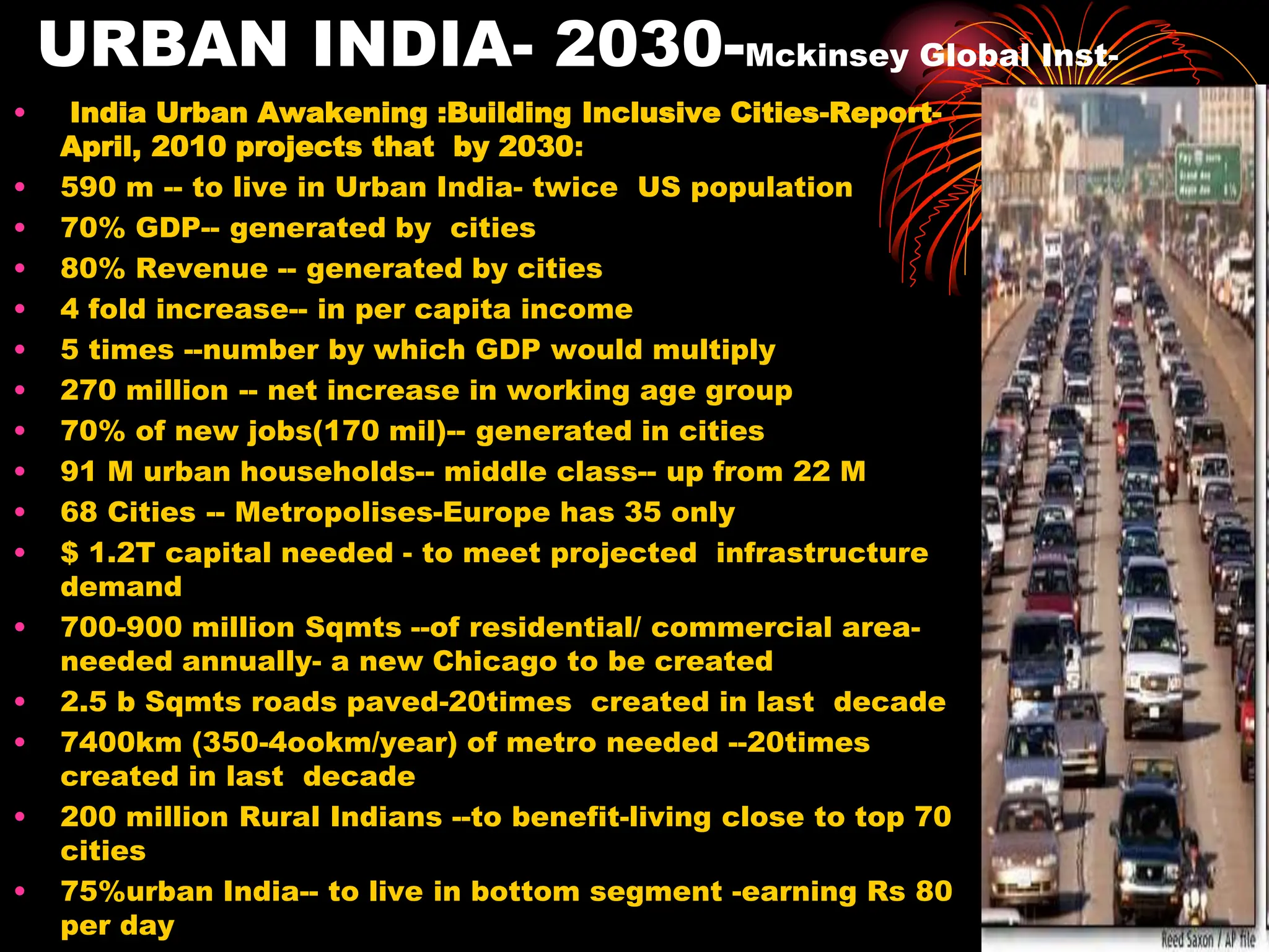 URBAN INDIA- 2030-Mckinsey Global Inst-
• India Urban Awakening :Building Inclusive Cities-Report-
April, 2010 projects that by 2030:
• 590 m -- to live in Urban India- twice US population
• 70% GDP-- generated by cities
• 80% Revenue -- generated by cities
• 4 fold increase-- in per capita income
• 5 times --number by which GDP would multiply
• 270 million -- net increase in working age group
• 70% of new jobs(170 mil)-- generated in cities
• 91 M urban households-- middle class-- up from 22 M
• 68 Cities -- Metropolises-Europe has 35 only
• $ 1.2T capital needed - to meet projected infrastructure
demand
• 700-900 million Sqmts --of residential/ commercial area-
needed annually- a new Chicago to be created
• 2.5 b Sqmts roads paved-20times created in last decade
• 7400km (350-4ookm/year) of metro needed --20times
created in last decade
• 200 million Rural Indians --to benefit-living close to top 70
cities
• 75%urban India-- to live in bottom segment -earning Rs 80
per day
 
